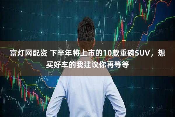 富灯网配资 下半年将上市的10款重磅SUV，想买好车的我建议你再等等