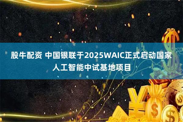 股牛配资 中国银联于2025WAIC正式启动国家人工智能中试基地项目
