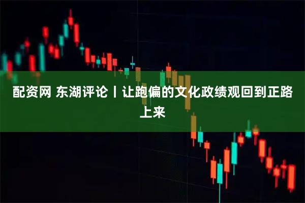 配资网 东湖评论丨让跑偏的文化政绩观回到正路上来