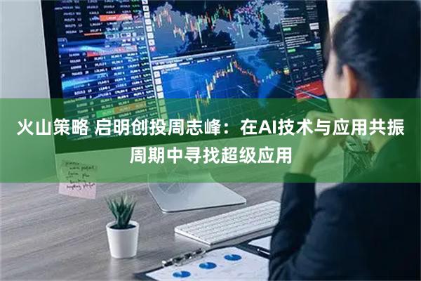 火山策略 启明创投周志峰：在AI技术与应用共振周期中寻找超级应用