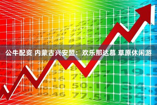 公牛配资 内蒙古兴安盟：欢乐那达慕 草原休闲游