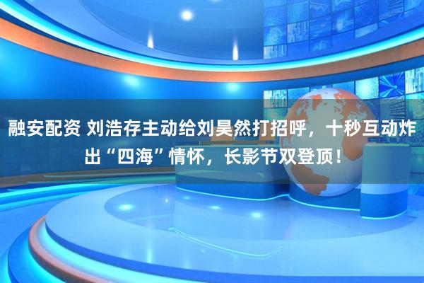 融安配资 刘浩存主动给刘昊然打招呼，十秒互动炸出“四海”情怀，长影节双登顶！