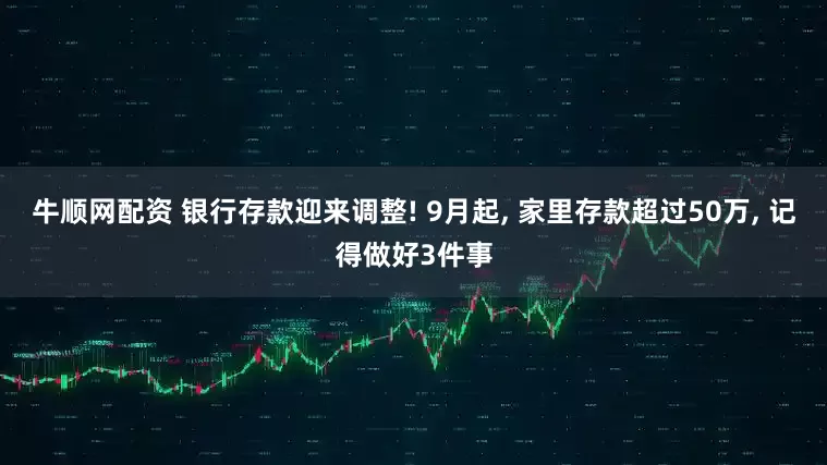 牛顺网配资 银行存款迎来调整! 9月起, 家里存款超过50万, 记得做好3件事