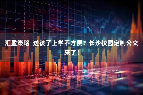 汇盈策略  送孩子上学不方便？长沙校园定制公交来了！