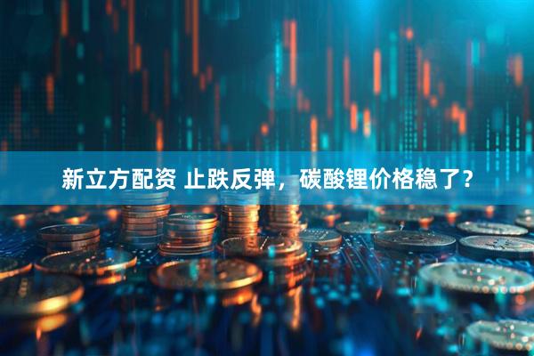 新立方配资 止跌反弹，碳酸锂价格稳了？