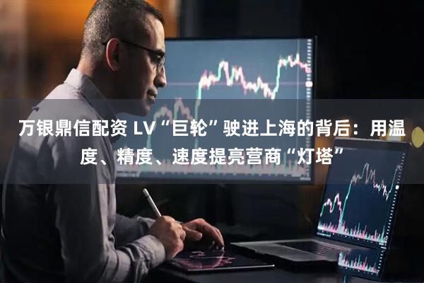 万银鼎信配资 LV“巨轮”驶进上海的背后：用温度、精度、速度提亮营商“灯塔”
