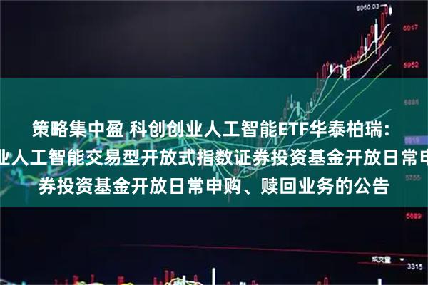 策略集中盈 科创创业人工智能ETF华泰柏瑞: 华泰柏瑞中证科创创业人工智能交易型开放式指数证券投资基金开放日常申购、赎回业务的公告