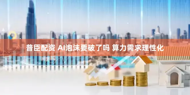 普臣配资 AI泡沫要破了吗 算力需求理性化