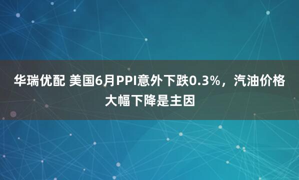 华瑞优配 美国6月PPI意外下跌0.3%，汽油价格大幅下降是主因